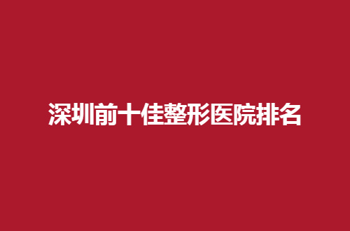 深圳前十佳整形医院排名哪家好？一起跟随下文看详情
