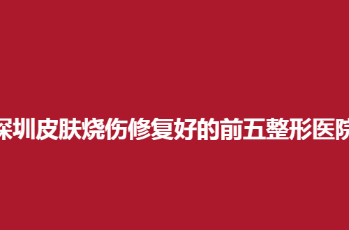 深圳皮肤烧伤修复好的前五整形医院有哪些？公立多家已经在线