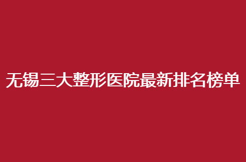 无锡三大整形医院最新排名榜单揭晓，围观口碑好医院吧