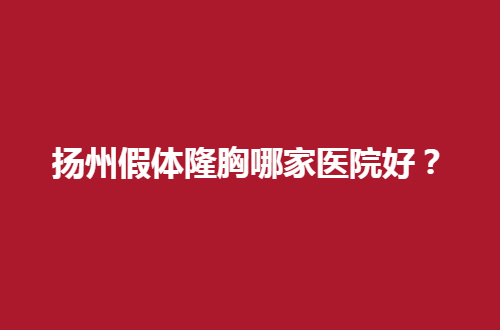 扬州假体隆胸哪家医院好？能胜任的医院已经管理了