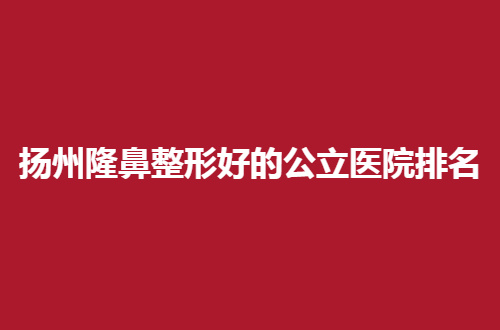 扬州隆鼻整形好的公立医院排名怎么样？整理多家速看