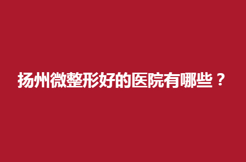 扬州微整形好的医院有哪些？点评5家医院，等你瞧