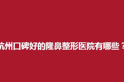 杭州口碑好的隆鼻整形医院有哪些？告别低鼻梁的秘密武器