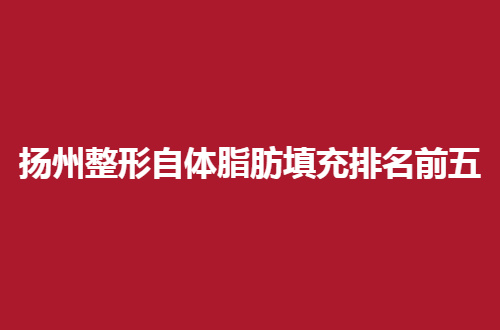扬州整形自体脂肪填充排名前五有哪家？一起深入查看细节吧！