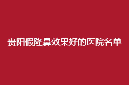贵阳假隆鼻效果好的医院名单，前五位对比来了