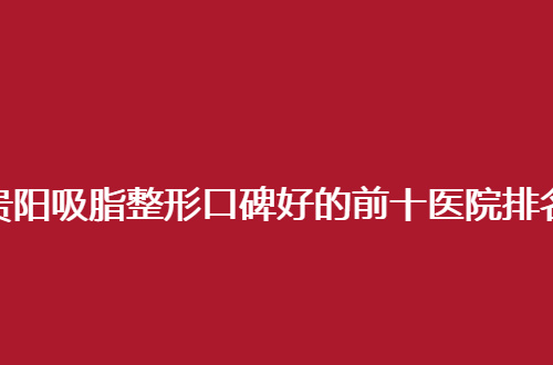 贵阳吸脂整形口碑好的前十医院排名揭晓了，重点测评值得一看