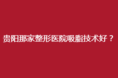 贵阳那家整形医院吸脂技术好？人气医院值得一看