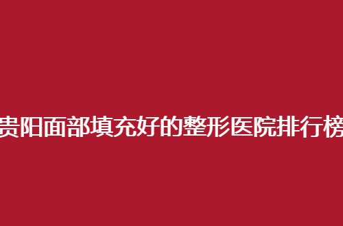 贵阳面部填充好的整形医院排行榜揭晓，前五主要一个实惠