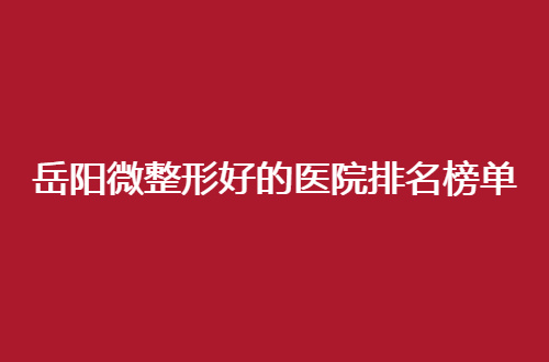岳阳微整形好的医院排名榜单公布，2024新名单管理了