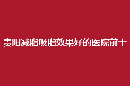 贵阳减脂吸脂效果好的医院前十名单公布，口碑对比，速看