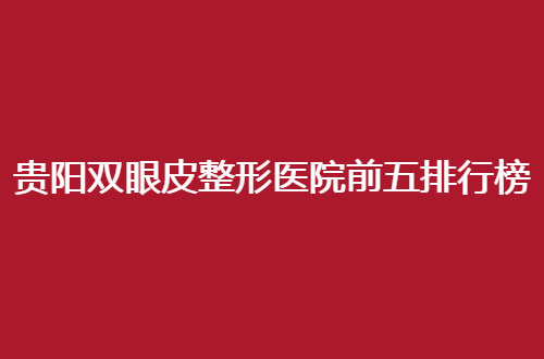 贵阳双眼皮整形医院前五排行榜公布，综合考评等你来看