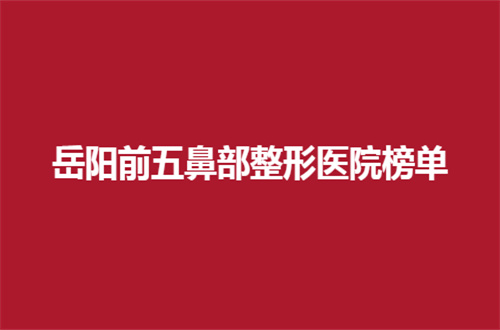 岳阳前五鼻部整形医院榜单公布来了，一起看口碑测评