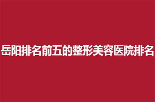 岳阳排名前五的整形美容医院排名总结了，实力派机构等你选