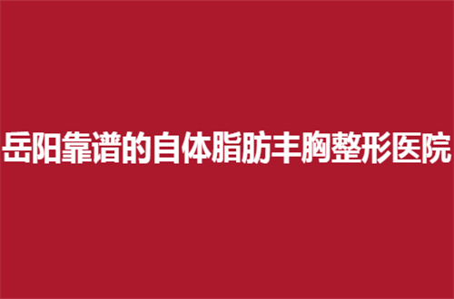 岳阳靠谱的自体脂肪丰胸整形医院有哪些？走进文章赶紧来看