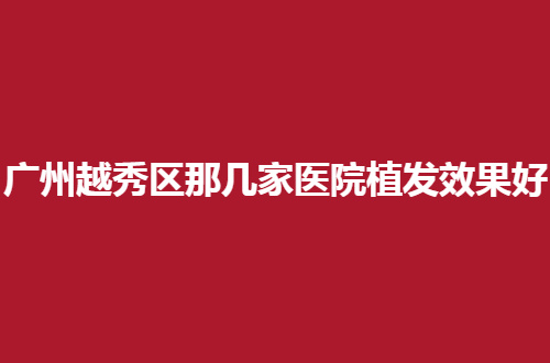 广州越秀区那几家医院植发效果好？口碑亲自带来了测评