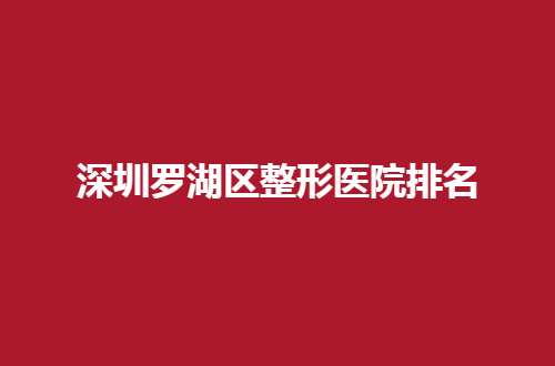 深圳罗湖区整形医院排名公布，一份榜单直观了解