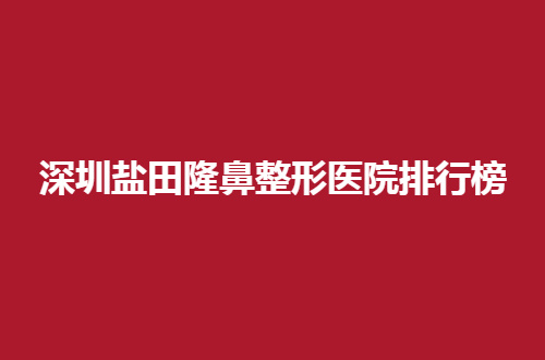 深圳盐田隆鼻整形医院排行榜公布，这几家通通可选