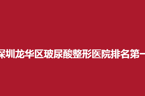 深圳龙华区玻尿酸整形医院排名第一是哪家？汇聚的这些值得一看