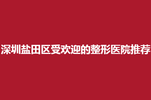 深圳盐田区受欢迎的整形医院推荐，前三医院值得观望