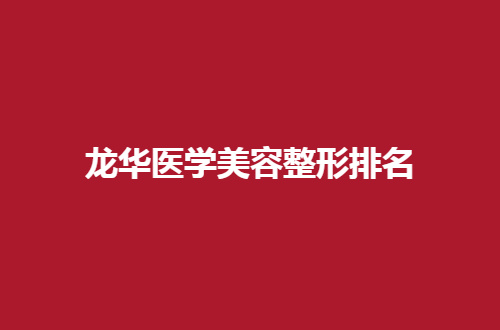 龙华医学美容整形排名怎么样？速速看前五医院大公布了