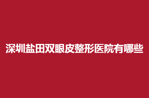 深圳盐田双眼皮整形医院有哪些？前三家值得去一看