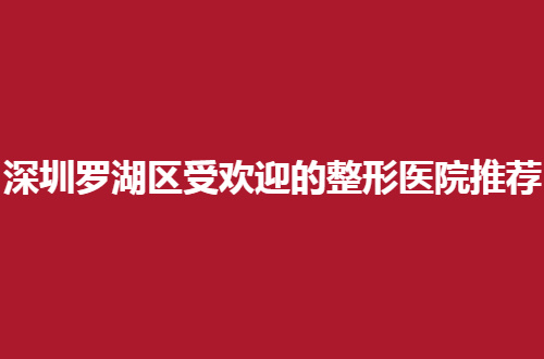 深圳罗湖区受欢迎的整形医院推荐，前五家都是口碑在线