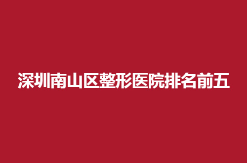 深圳南山区整形医院排名前五公布了，通通都是好评不断的