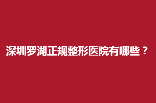 深圳罗湖正规整形医院有哪些？内附实力医院信息+案例分享