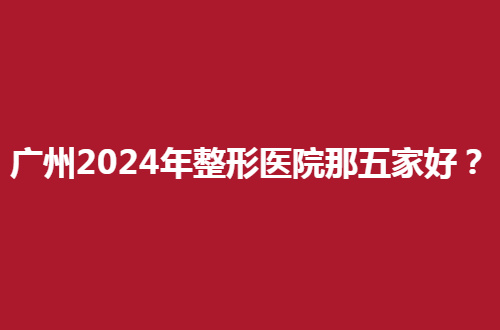 广州2024年整形医院那五家好？一一解析上榜理由