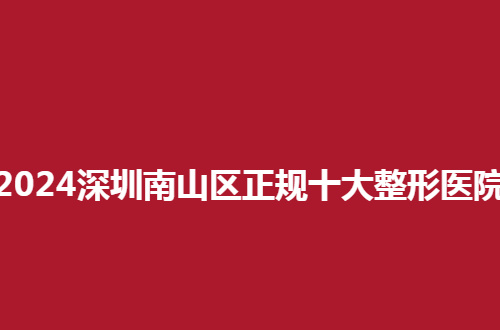 2024深圳南山区正规十大整形医院排名来了，前五品质医院可信赖
