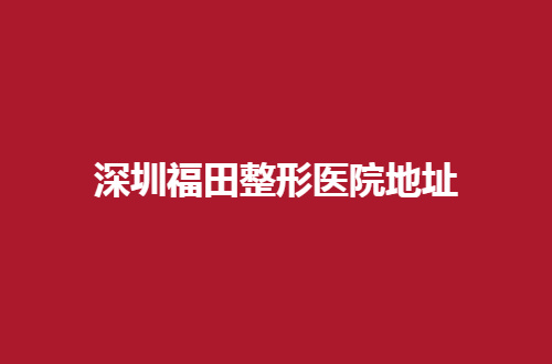 深圳福田整形医院地址分享，了解医美好去处