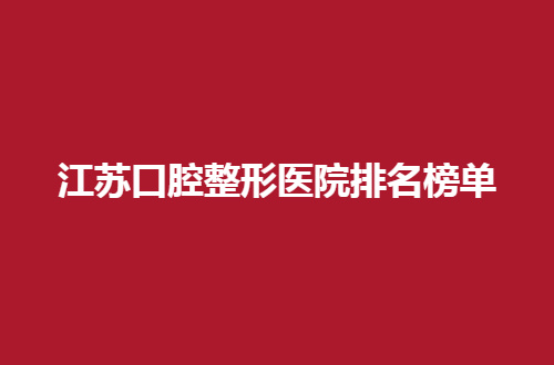 江苏口腔整形医院排名榜单公布啦，一一点评这几家，公立值得放心