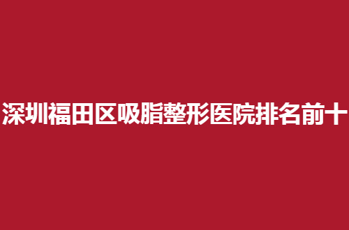 深圳福田区吸脂整形医院排名前十哪家好？重磅来袭，可细看