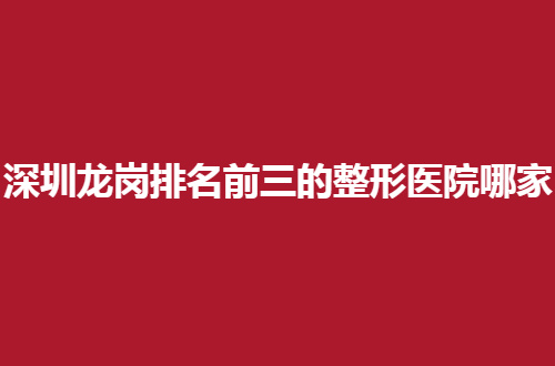 深圳龙岗排名前三的整形医院哪家好？口碑好医院等你评价