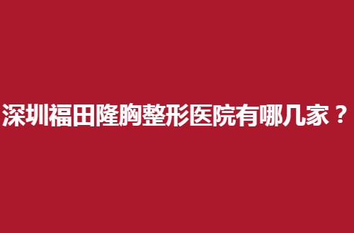 深圳福田隆胸整形医院有哪几家？挨个介绍5家，值得收藏