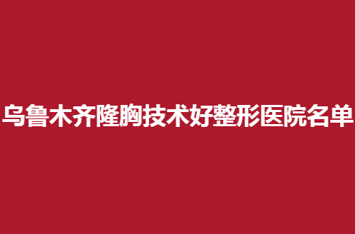 乌鲁木齐隆胸技术好整形医院名单公布，前几家都是很不错的