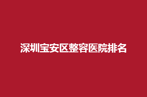 深圳宝安区整容医院排名全新发表了，口碑好医院集合了