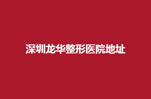深圳龙华整形医院地址分享了？值得收藏医院等你查询