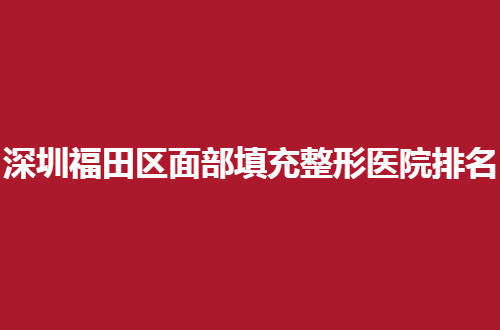 深圳福田区面部填充整形医院排名第一是哪家？全新发布，个个实力脱俗