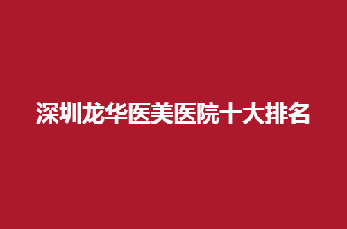 深圳龙华医美医院十大排名怎么样？优势实力一一点评了