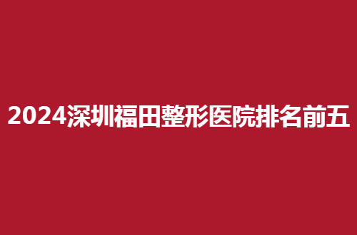 2024深圳福田整形医院排名前五有哪家？入围纷纷值得看