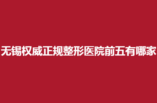 无锡权威正规整形医院前五有哪家？速速看这几家咋样