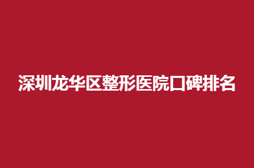 深圳龙华区整形医院口碑排名，前五医院值得看看呦！