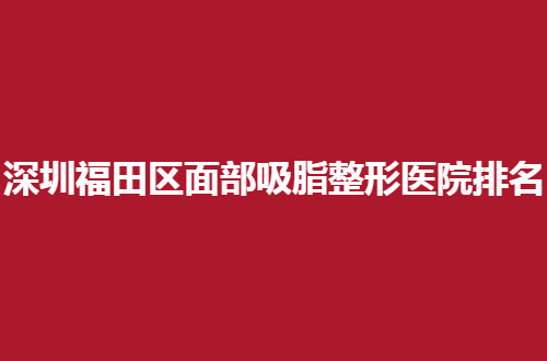 深圳福田区面部吸脂整形医院排名已经揭晓，前五医院等你评价