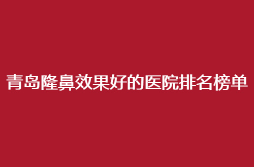 青岛隆鼻效果好的医院排名榜单公布啦，进榜这几家都值得看