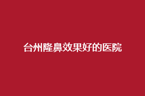 台州隆鼻效果好的医院有哪家？正式评价5家