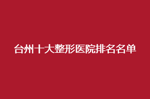 台州十大整形医院排名名单即将带来，品质医院绝不能错过