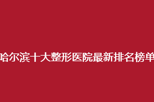 哈尔滨十大整形医院最新排名榜单，崭新资料值得深入查看