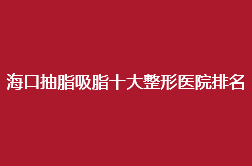 海口抽脂吸脂十大整形医院排名榜单，参考名单可速收藏