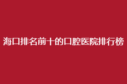 海口排名前十的口腔医院排行榜揭示了，深入查询并能收获信息